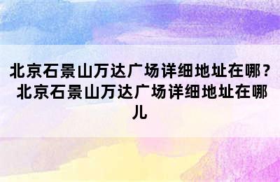 北京石景山万达广场详细地址在哪？ 北京石景山万达广场详细地址在哪儿